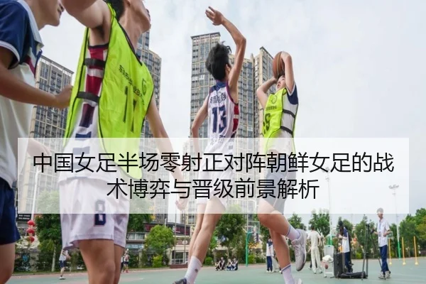 中国女足半场零射正对阵朝鲜女足的战术博弈与晋级前景解析 - AYXSPORTS