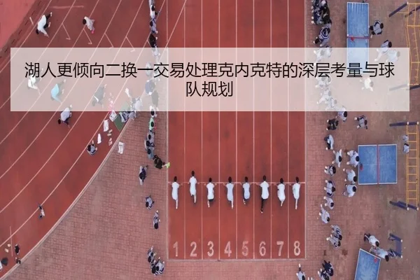 湖人更倾向二换一交易处理克内克特的深层考量与球队规划 - AYXSPORTS